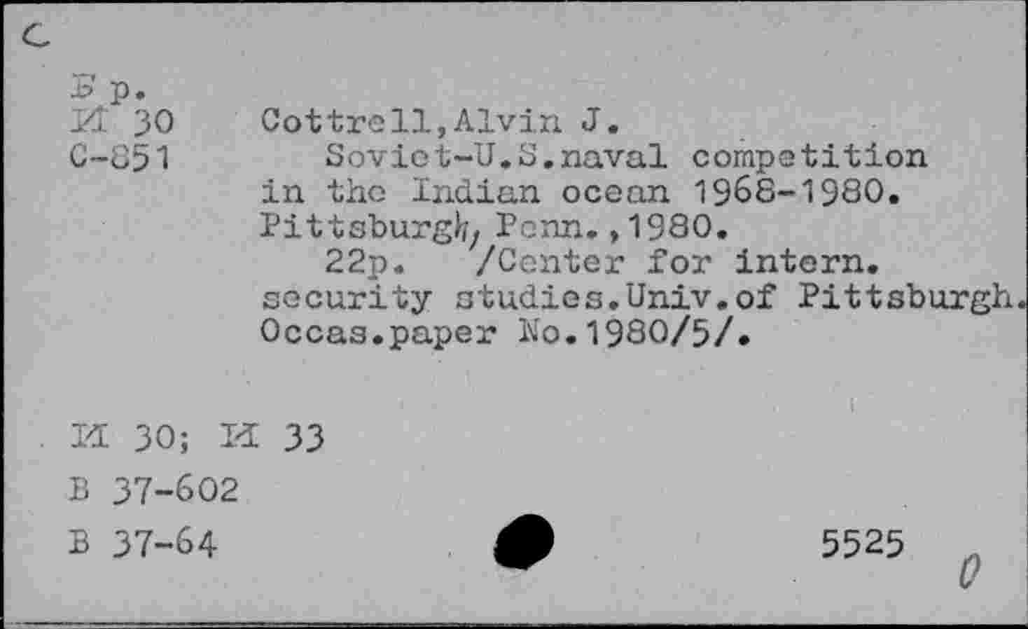 ﻿Kt 30 Cottrell,Alvin J.
C-851	Soviot-U.S,naval competition
in the Indian ocean 1968-1980. Pittsburgh/ Penn.,1980.
22p. /Center for intern, security studies.Univ.of Pittsburgh Occas.paper No.1980/5/.
I<L 30; Pi 33
B 37-602
B 37-64
5525 0